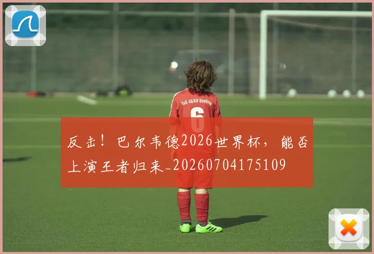 反击!巴尔韦德2026世界杯,能否上演王者归来_20260704175109
