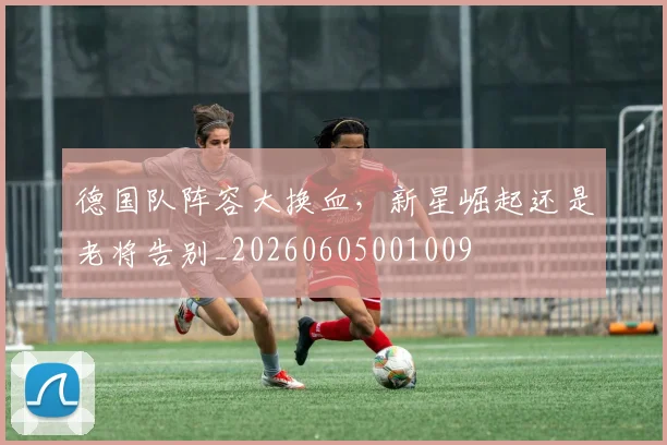 德国队阵容大换血，新星崛起还是老将告别_20260605001009