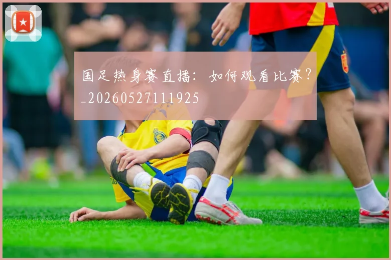 国足热身赛直播:如何观看比赛?_20260527111925