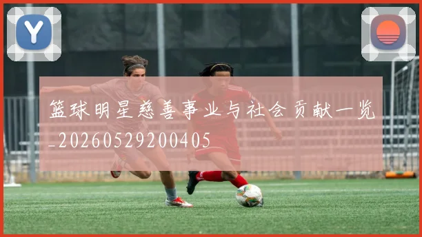 篮球明星慈善事业与社会贡献一览_20260529200405