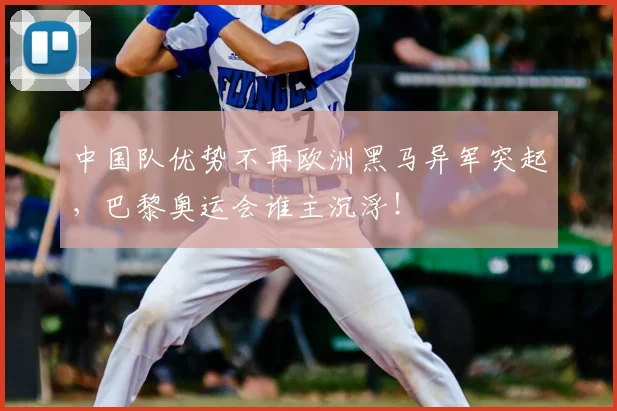 中国队优势不再欧洲黑马异军突起，巴黎奥运会谁主沉浮！