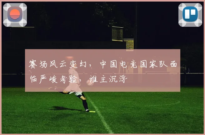 赛场风云变幻,中国电竞国家队面临严峻考验,谁主沉浮