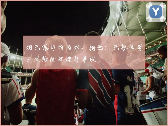 姆巴佩与内马尔、梅西：巴黎传奇三叉戟的辉煌与争议