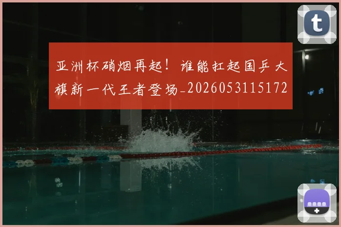 亚洲杯硝烟再起!谁能扛起国乒大旗新一代王者登场_20260531151729