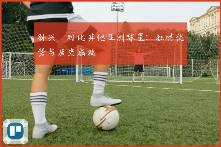 孙兴慜对比其他亚洲球星:独特优势与历史成就