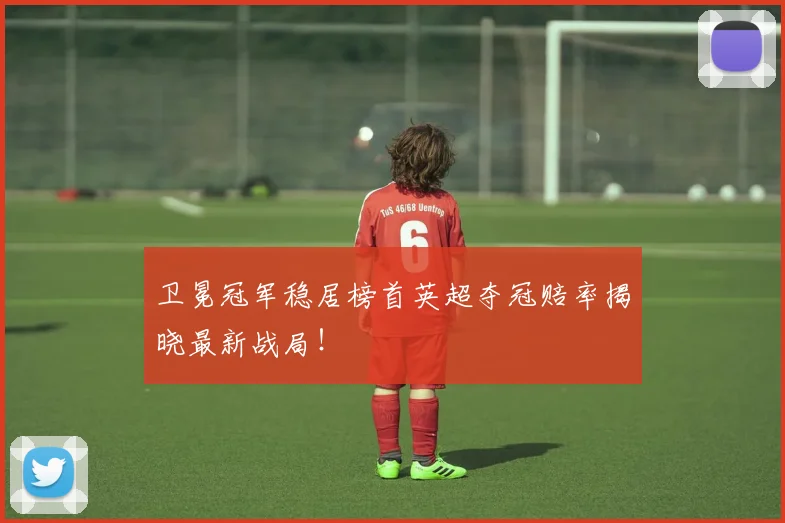 卫冕冠军稳居榜首英超夺冠赔率揭晓最新战局!