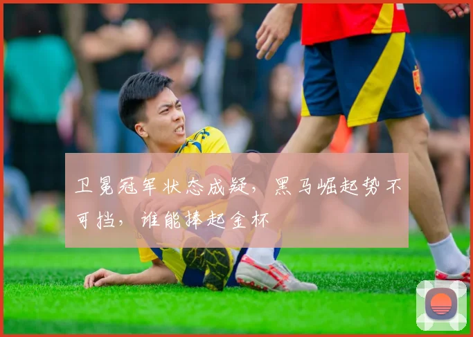卫冕冠军状态成疑，黑马崛起势不可挡，谁能捧起金杯