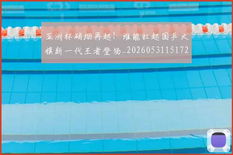 亚洲杯硝烟再起！谁能扛起国乒大旗新一代王者登场_20260531151729