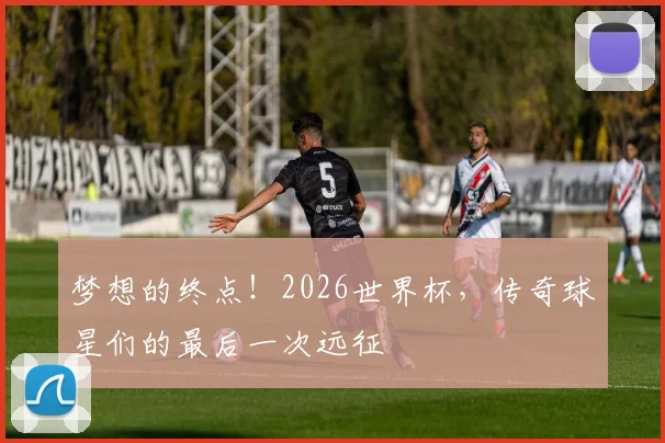 梦想的终点！2026世界杯，传奇球星们的最后一次远征