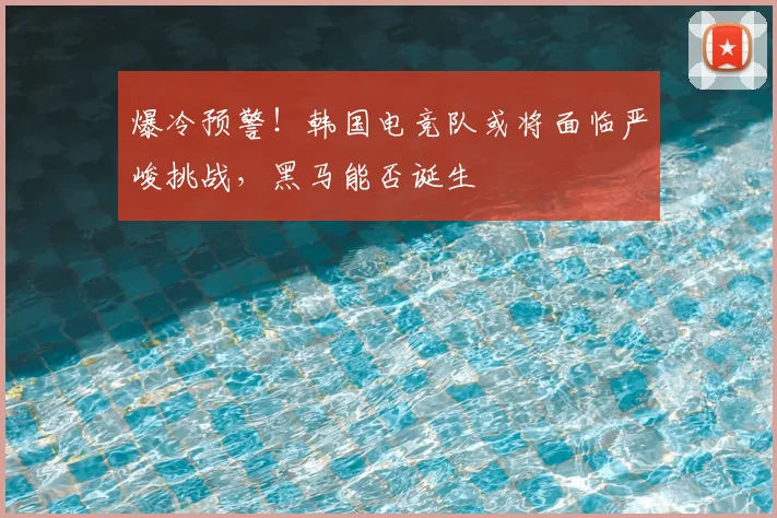 爆冷预警！韩国电竞队或将面临严峻挑战，黑马能否诞生