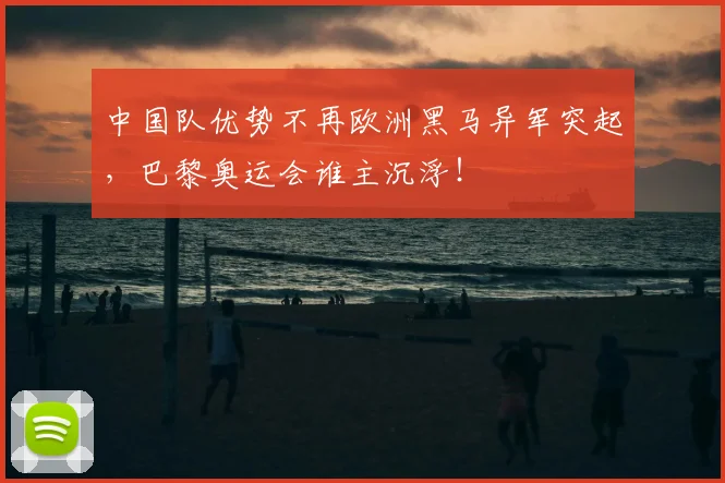 中国队优势不再欧洲黑马异军突起,巴黎奥运会谁主沉浮!