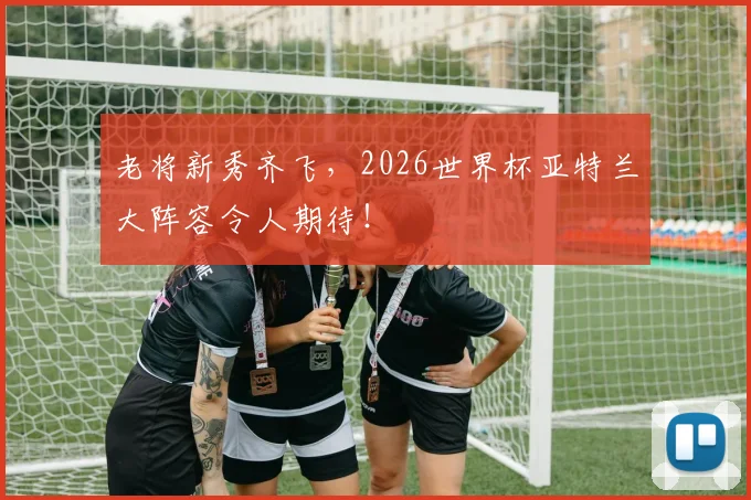 老将新秀齐飞,2026世界杯亚特兰大阵容令人期待!