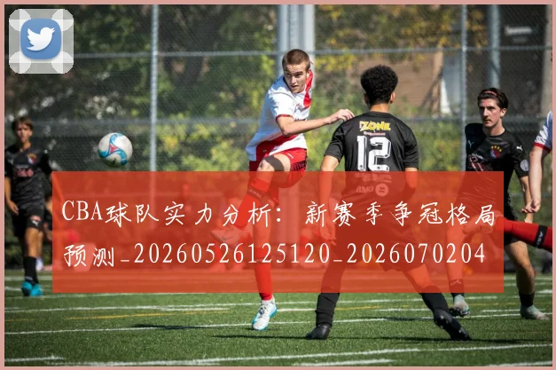 CBA球队实力分析：新赛季争冠格局预测_20260526125120_20260702040613