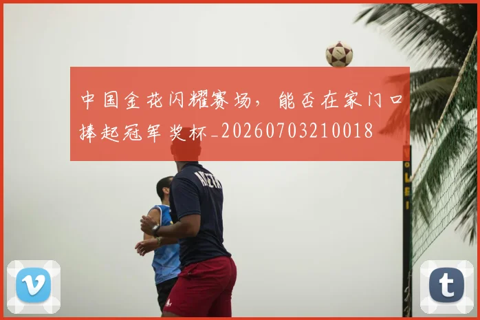 中国金花闪耀赛场,能否在家门口捧起冠军奖杯_20260703210018