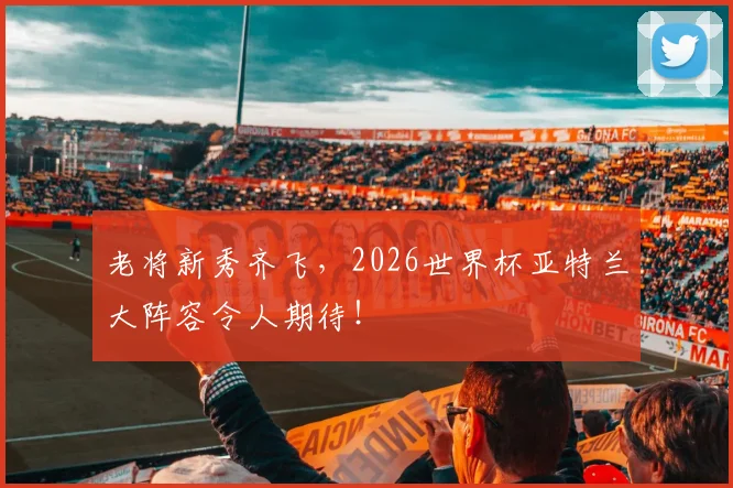 老将新秀齐飞，2026世界杯亚特兰大阵容令人期待！