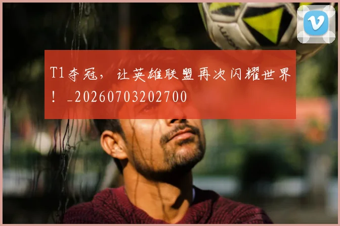 T1夺冠,让英雄联盟再次闪耀世界!_20260703202700